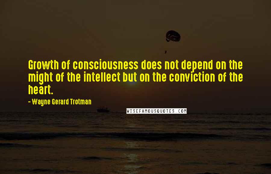 Wayne Gerard Trotman Quotes: Growth of consciousness does not depend on the might of the intellect but on the conviction of the heart.