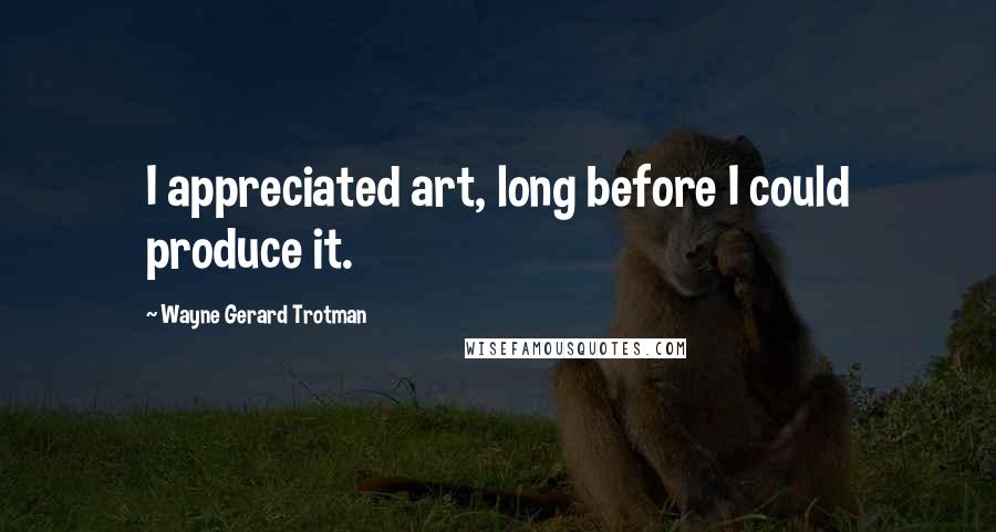 Wayne Gerard Trotman Quotes: I appreciated art, long before I could produce it.