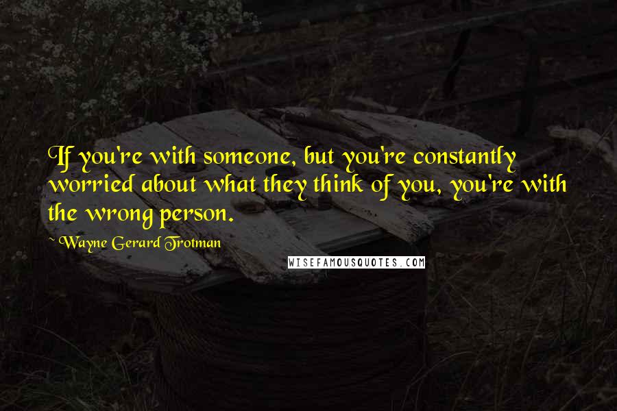 Wayne Gerard Trotman Quotes: If you're with someone, but you're constantly worried about what they think of you, you're with the wrong person.