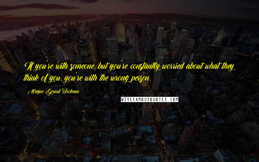 Wayne Gerard Trotman Quotes: If you're with someone, but you're constantly worried about what they think of you, you're with the wrong person.