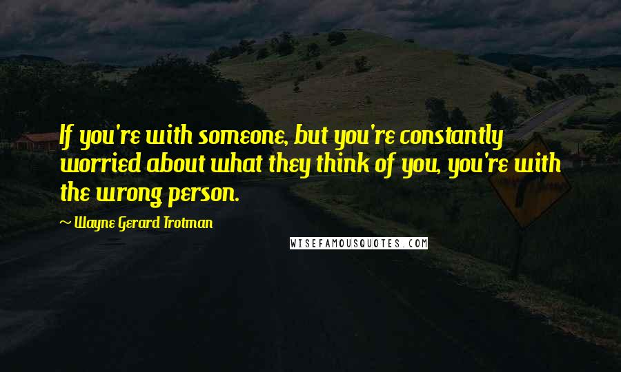 Wayne Gerard Trotman Quotes: If you're with someone, but you're constantly worried about what they think of you, you're with the wrong person.