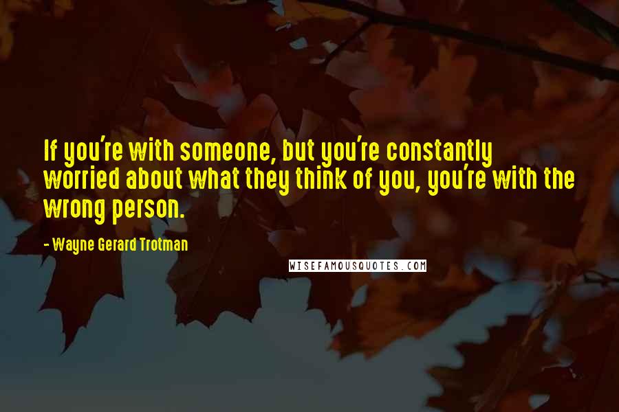 Wayne Gerard Trotman Quotes: If you're with someone, but you're constantly worried about what they think of you, you're with the wrong person.