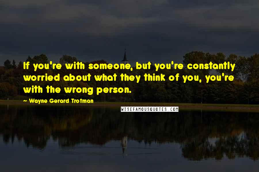 Wayne Gerard Trotman Quotes: If you're with someone, but you're constantly worried about what they think of you, you're with the wrong person.