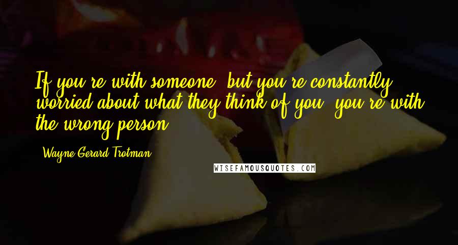 Wayne Gerard Trotman Quotes: If you're with someone, but you're constantly worried about what they think of you, you're with the wrong person.