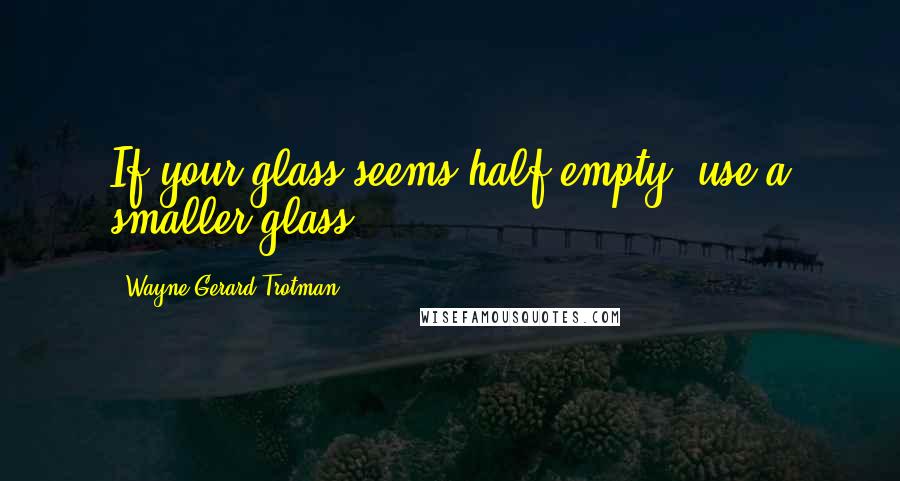 Wayne Gerard Trotman Quotes: If your glass seems half empty, use a smaller glass.