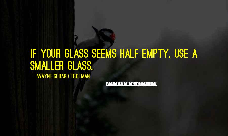 Wayne Gerard Trotman Quotes: If your glass seems half empty, use a smaller glass.