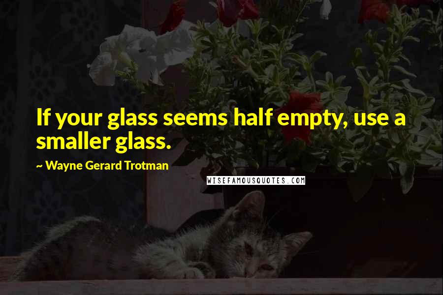 Wayne Gerard Trotman Quotes: If your glass seems half empty, use a smaller glass.