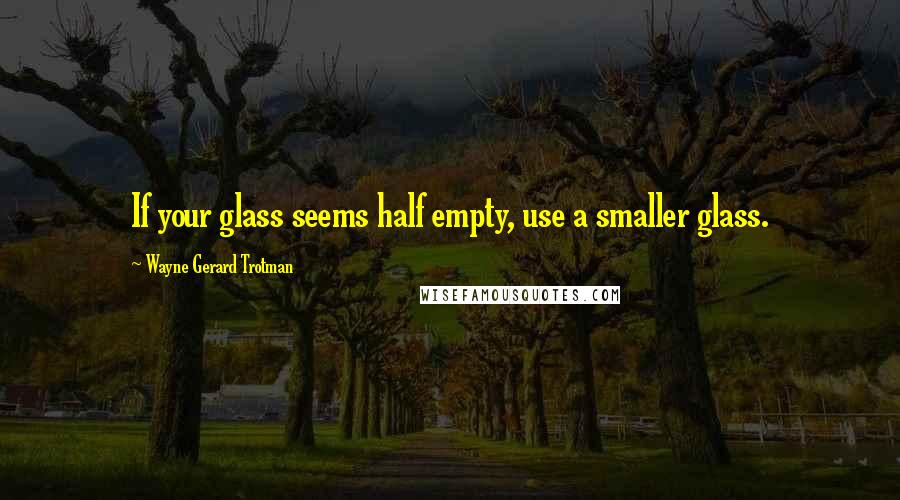 Wayne Gerard Trotman Quotes: If your glass seems half empty, use a smaller glass.