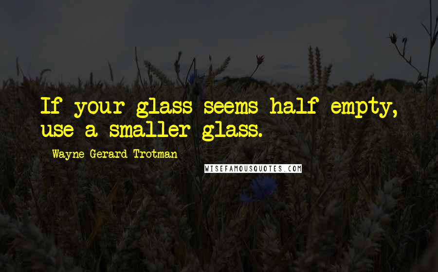 Wayne Gerard Trotman Quotes: If your glass seems half empty, use a smaller glass.