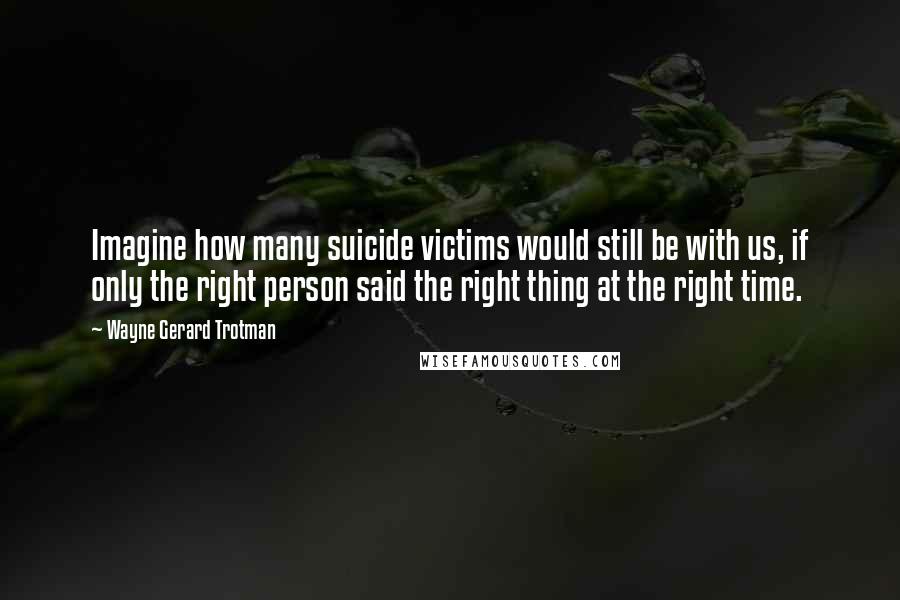 Wayne Gerard Trotman Quotes: Imagine how many suicide victims would still be with us, if only the right person said the right thing at the right time.