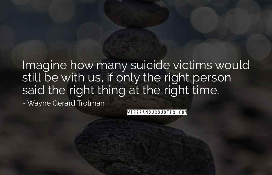 Wayne Gerard Trotman Quotes: Imagine how many suicide victims would still be with us, if only the right person said the right thing at the right time.