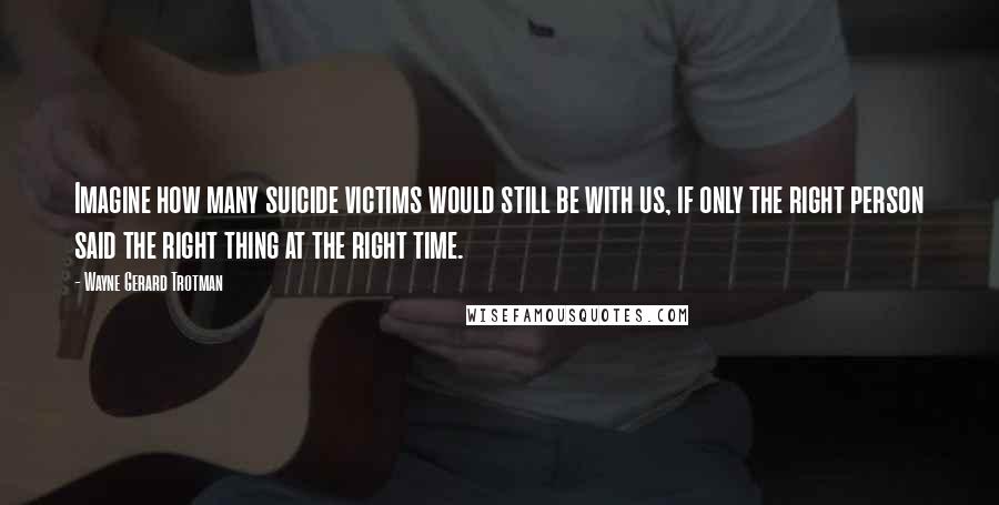 Wayne Gerard Trotman Quotes: Imagine how many suicide victims would still be with us, if only the right person said the right thing at the right time.