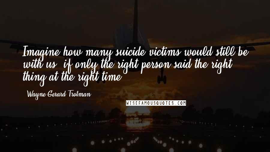 Wayne Gerard Trotman Quotes: Imagine how many suicide victims would still be with us, if only the right person said the right thing at the right time.