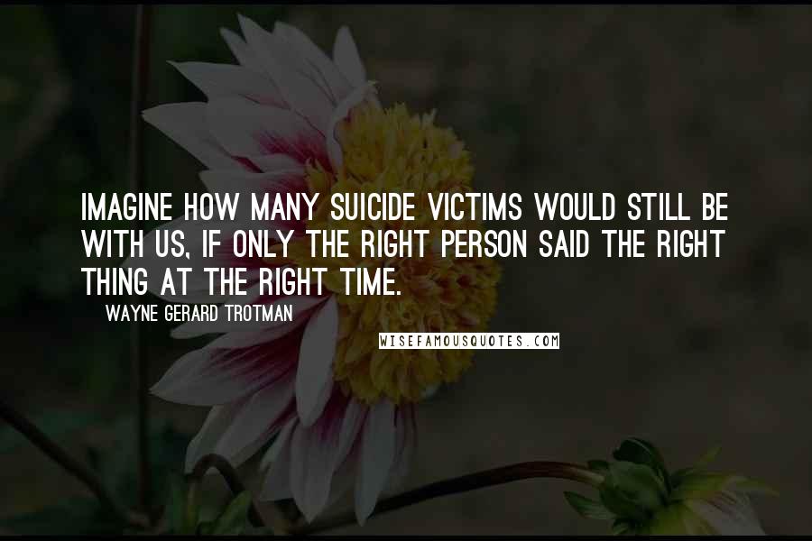 Wayne Gerard Trotman Quotes: Imagine how many suicide victims would still be with us, if only the right person said the right thing at the right time.