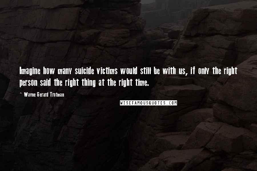 Wayne Gerard Trotman Quotes: Imagine how many suicide victims would still be with us, if only the right person said the right thing at the right time.