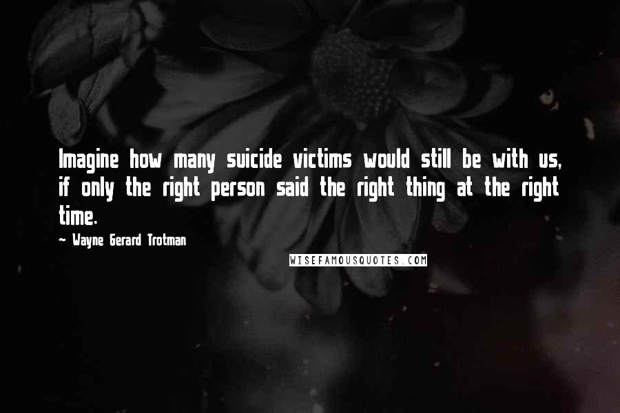 Wayne Gerard Trotman Quotes: Imagine how many suicide victims would still be with us, if only the right person said the right thing at the right time.