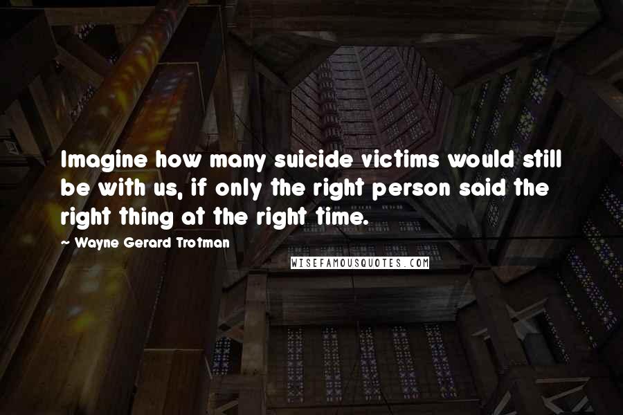 Wayne Gerard Trotman Quotes: Imagine how many suicide victims would still be with us, if only the right person said the right thing at the right time.