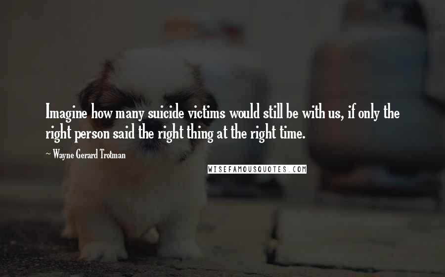 Wayne Gerard Trotman Quotes: Imagine how many suicide victims would still be with us, if only the right person said the right thing at the right time.