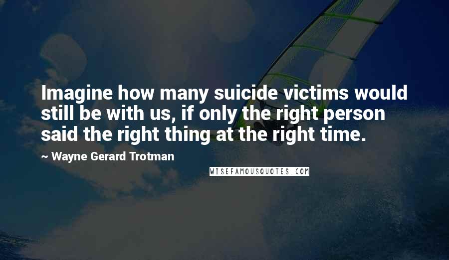 Wayne Gerard Trotman Quotes: Imagine how many suicide victims would still be with us, if only the right person said the right thing at the right time.