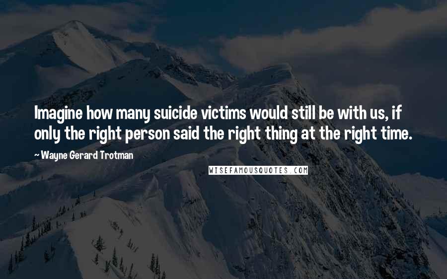 Wayne Gerard Trotman Quotes: Imagine how many suicide victims would still be with us, if only the right person said the right thing at the right time.