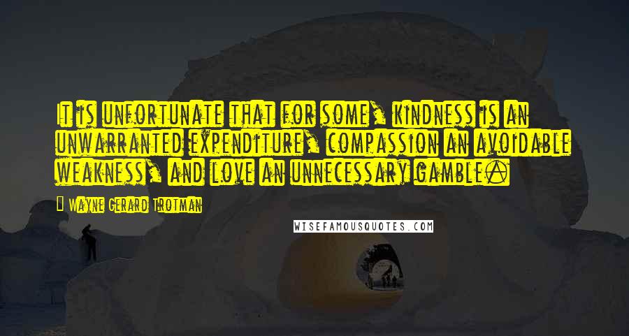 Wayne Gerard Trotman Quotes: It is unfortunate that for some, kindness is an unwarranted expenditure, compassion an avoidable weakness, and love an unnecessary gamble.