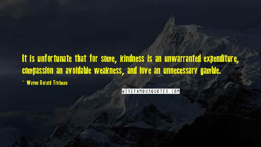 Wayne Gerard Trotman Quotes: It is unfortunate that for some, kindness is an unwarranted expenditure, compassion an avoidable weakness, and love an unnecessary gamble.