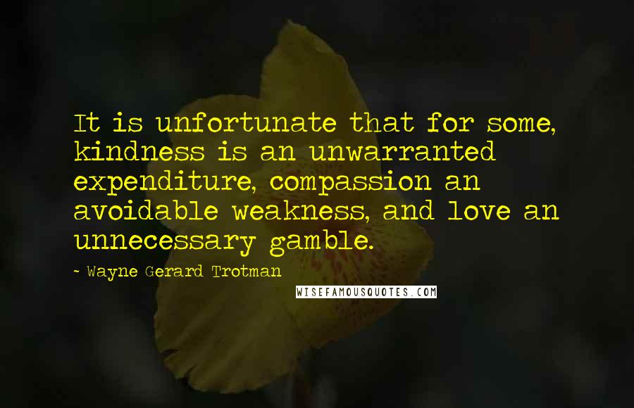 Wayne Gerard Trotman Quotes: It is unfortunate that for some, kindness is an unwarranted expenditure, compassion an avoidable weakness, and love an unnecessary gamble.