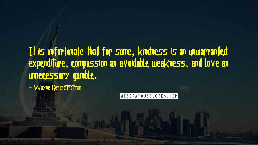 Wayne Gerard Trotman Quotes: It is unfortunate that for some, kindness is an unwarranted expenditure, compassion an avoidable weakness, and love an unnecessary gamble.