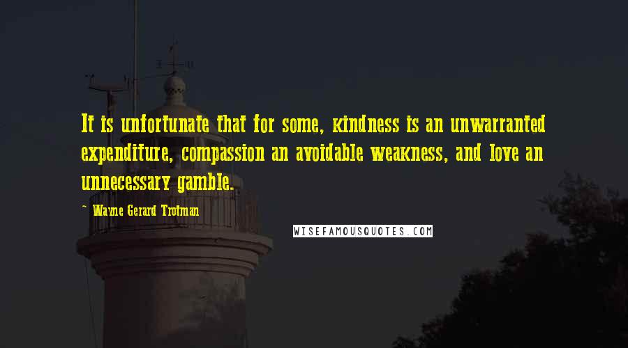 Wayne Gerard Trotman Quotes: It is unfortunate that for some, kindness is an unwarranted expenditure, compassion an avoidable weakness, and love an unnecessary gamble.