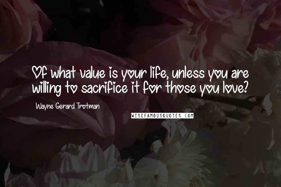 Wayne Gerard Trotman Quotes: Of what value is your life, unless you are willing to sacrifice it for those you love?