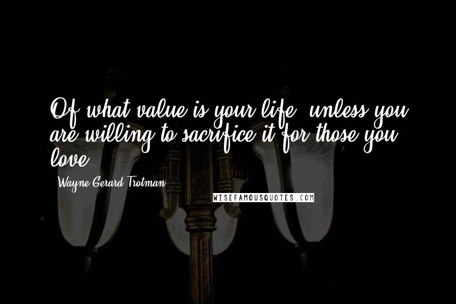 Wayne Gerard Trotman Quotes: Of what value is your life, unless you are willing to sacrifice it for those you love?