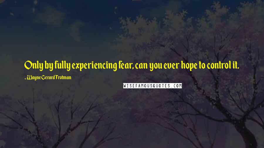 Wayne Gerard Trotman Quotes: Only by fully experiencing fear, can you ever hope to control it.