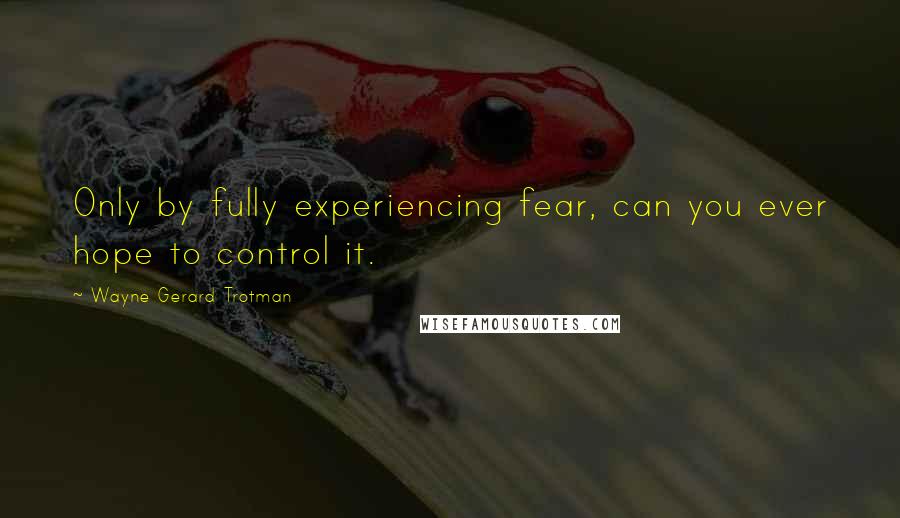 Wayne Gerard Trotman Quotes: Only by fully experiencing fear, can you ever hope to control it.