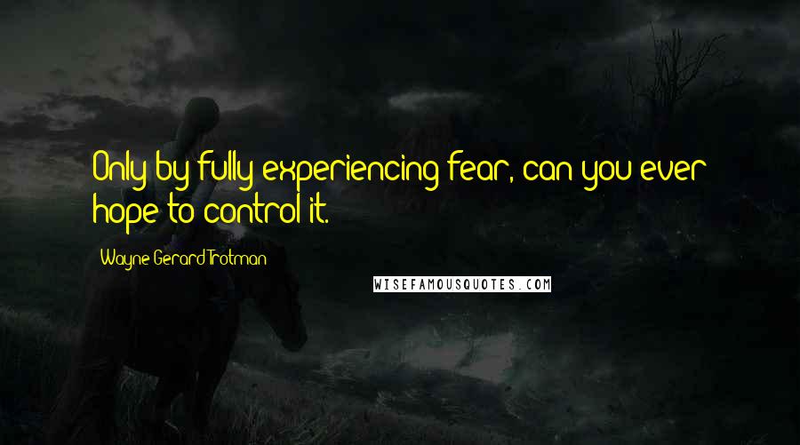 Wayne Gerard Trotman Quotes: Only by fully experiencing fear, can you ever hope to control it.