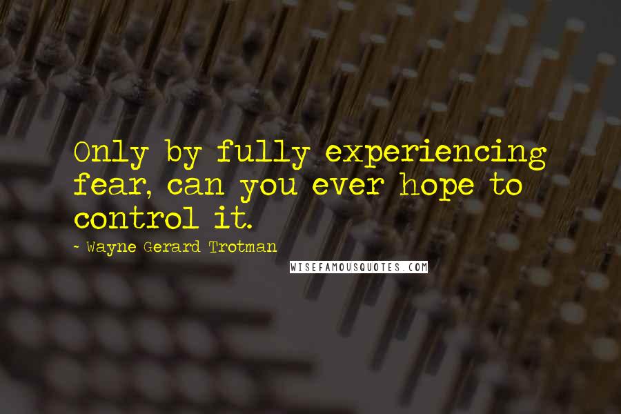 Wayne Gerard Trotman Quotes: Only by fully experiencing fear, can you ever hope to control it.