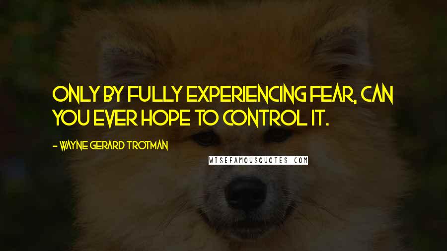 Wayne Gerard Trotman Quotes: Only by fully experiencing fear, can you ever hope to control it.