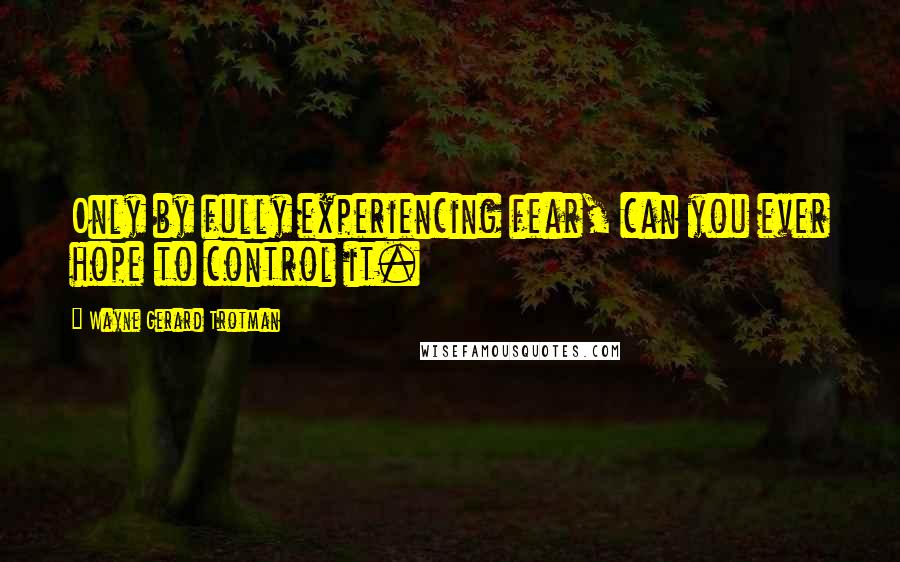 Wayne Gerard Trotman Quotes: Only by fully experiencing fear, can you ever hope to control it.