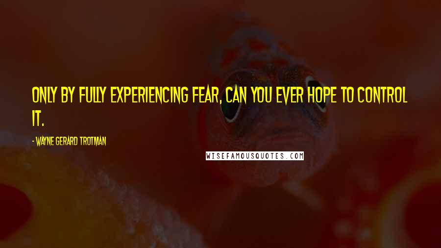 Wayne Gerard Trotman Quotes: Only by fully experiencing fear, can you ever hope to control it.