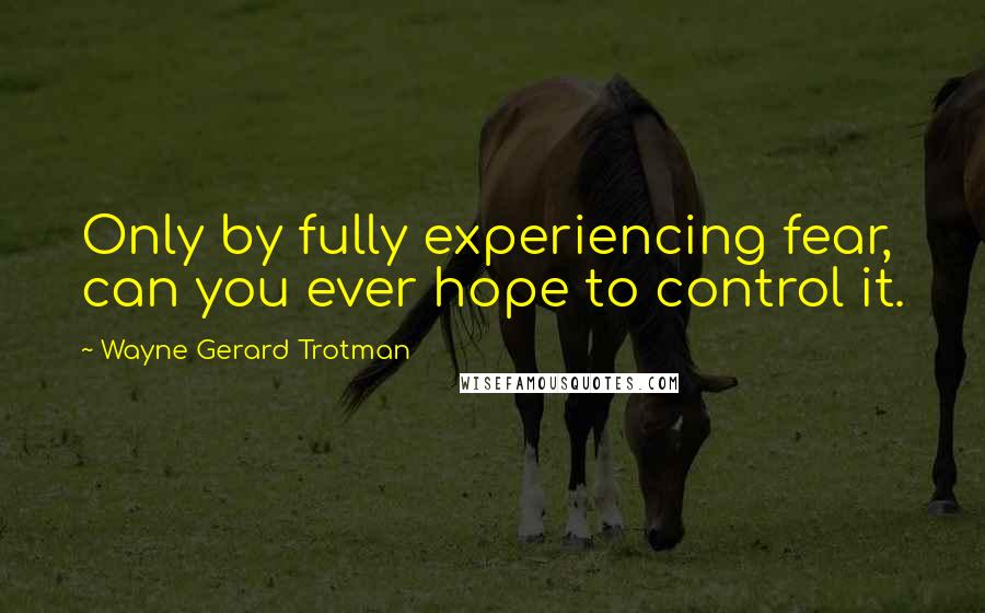 Wayne Gerard Trotman Quotes: Only by fully experiencing fear, can you ever hope to control it.