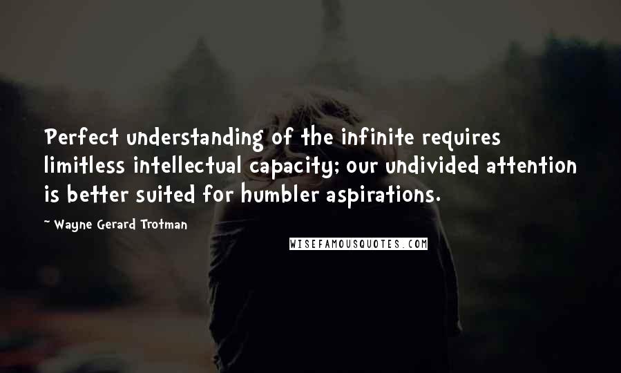 Wayne Gerard Trotman Quotes: Perfect understanding of the infinite requires limitless intellectual capacity; our undivided attention is better suited for humbler aspirations.