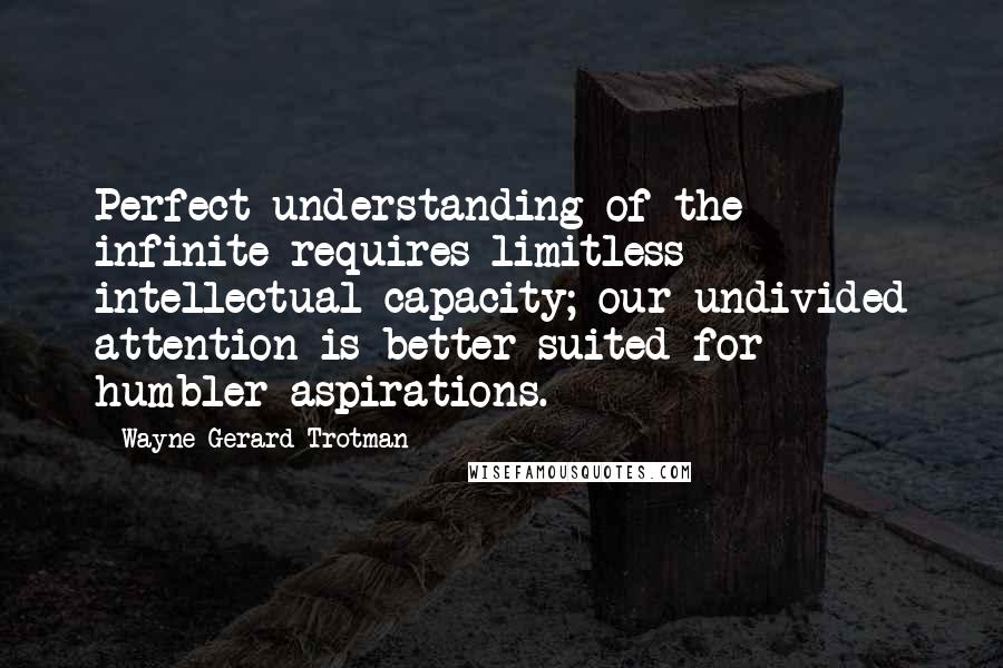 Wayne Gerard Trotman Quotes: Perfect understanding of the infinite requires limitless intellectual capacity; our undivided attention is better suited for humbler aspirations.