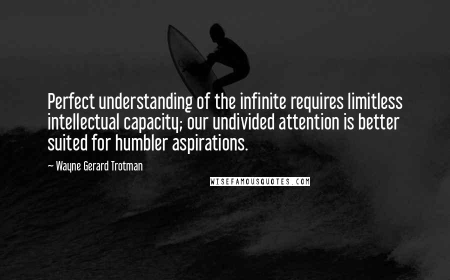 Wayne Gerard Trotman Quotes: Perfect understanding of the infinite requires limitless intellectual capacity; our undivided attention is better suited for humbler aspirations.