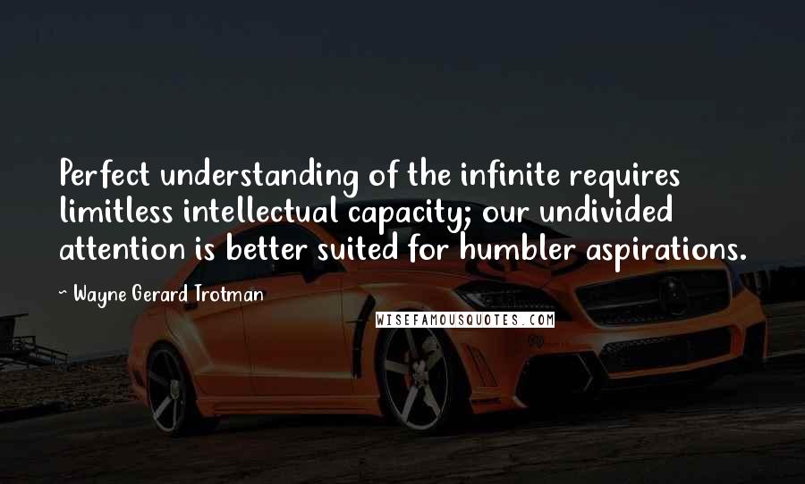 Wayne Gerard Trotman Quotes: Perfect understanding of the infinite requires limitless intellectual capacity; our undivided attention is better suited for humbler aspirations.