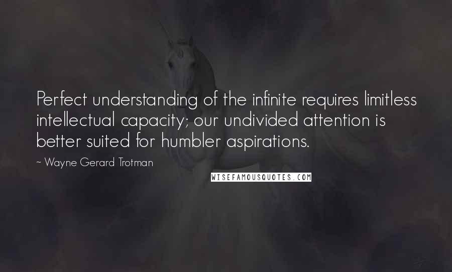 Wayne Gerard Trotman Quotes: Perfect understanding of the infinite requires limitless intellectual capacity; our undivided attention is better suited for humbler aspirations.