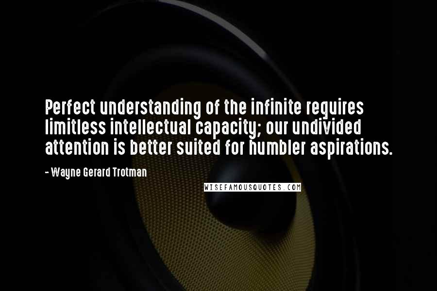 Wayne Gerard Trotman Quotes: Perfect understanding of the infinite requires limitless intellectual capacity; our undivided attention is better suited for humbler aspirations.