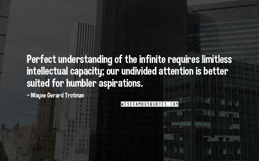 Wayne Gerard Trotman Quotes: Perfect understanding of the infinite requires limitless intellectual capacity; our undivided attention is better suited for humbler aspirations.