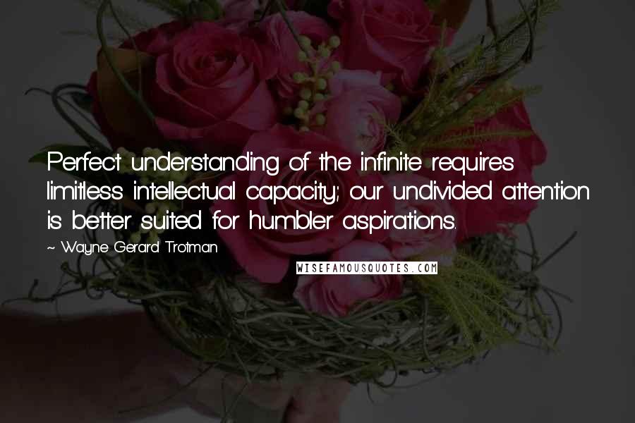 Wayne Gerard Trotman Quotes: Perfect understanding of the infinite requires limitless intellectual capacity; our undivided attention is better suited for humbler aspirations.