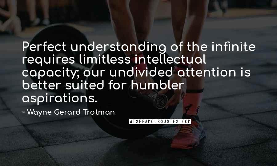 Wayne Gerard Trotman Quotes: Perfect understanding of the infinite requires limitless intellectual capacity; our undivided attention is better suited for humbler aspirations.