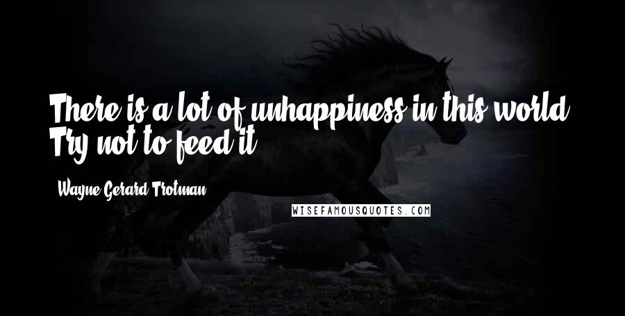 Wayne Gerard Trotman Quotes: There is a lot of unhappiness in this world. Try not to feed it.