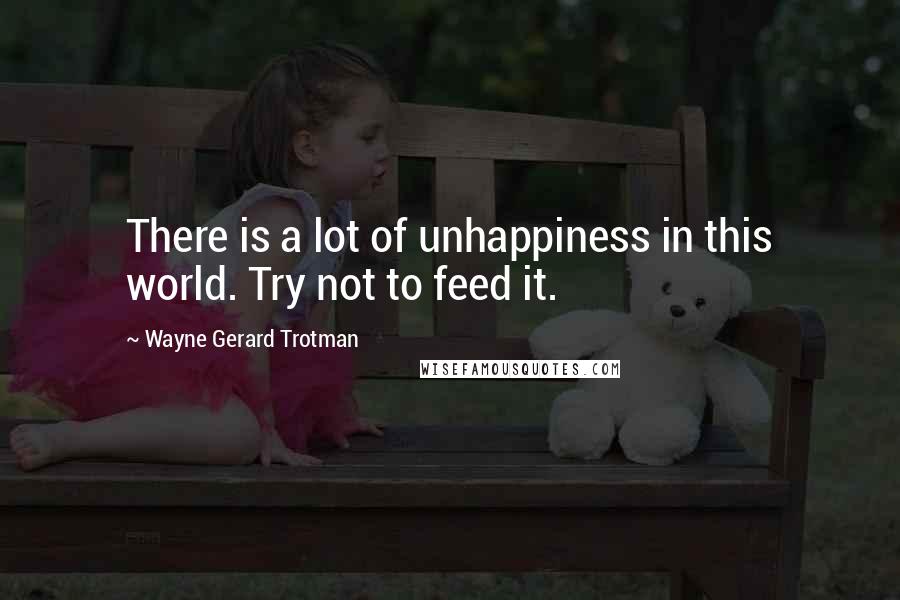 Wayne Gerard Trotman Quotes: There is a lot of unhappiness in this world. Try not to feed it.